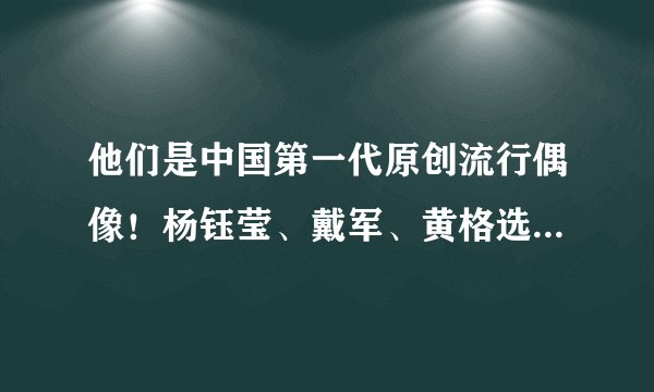 他们是中国第一代原创流行偶像！杨钰莹、戴军、黄格选……你PICK哪一位？