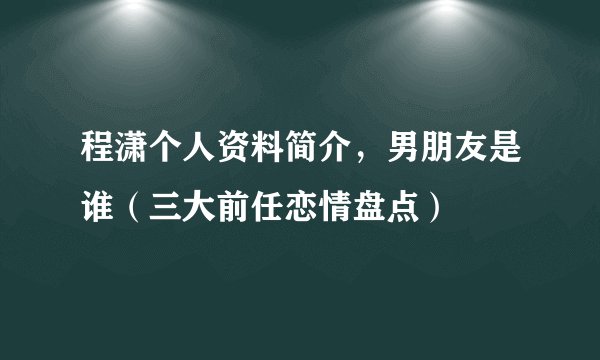 程潇个人资料简介，男朋友是谁（三大前任恋情盘点）
