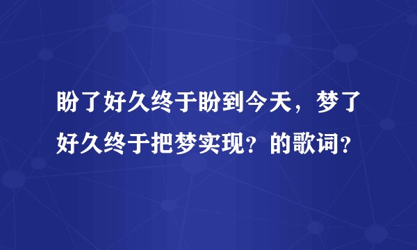 盼了好久终于盼到今天，梦了好久终于把梦实现？的歌词？