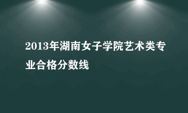 2013年湖南女子学院艺术类专业合格分数线