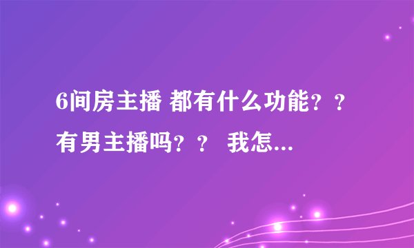 6间房主播 都有什么功能？？ 有男主播吗？？ 我怎么没看到呢？？和YY有什么区别？？