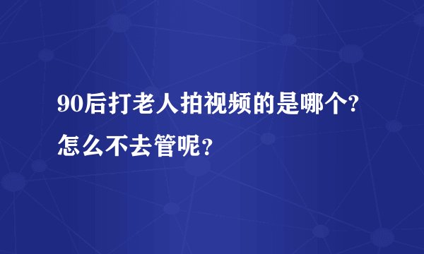 90后打老人拍视频的是哪个? 怎么不去管呢？