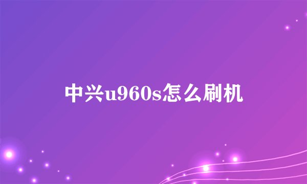 中兴u960s怎么刷机