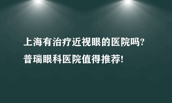 上海有治疗近视眼的医院吗?普瑞眼科医院值得推荐!