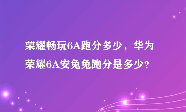 荣耀畅玩6A跑分多少，华为荣耀6A安兔兔跑分是多少？