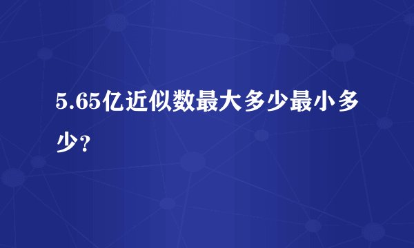 5.65亿近似数最大多少最小多少？