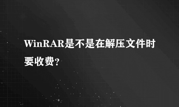 WinRAR是不是在解压文件时要收费？