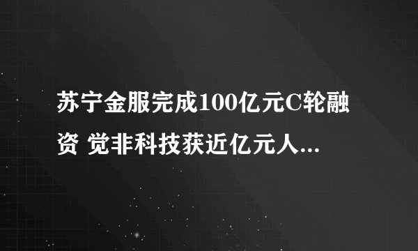 苏宁金服完成100亿元C轮融资 觉非科技获近亿元人民币融资