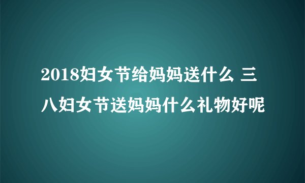 2018妇女节给妈妈送什么 三八妇女节送妈妈什么礼物好呢
