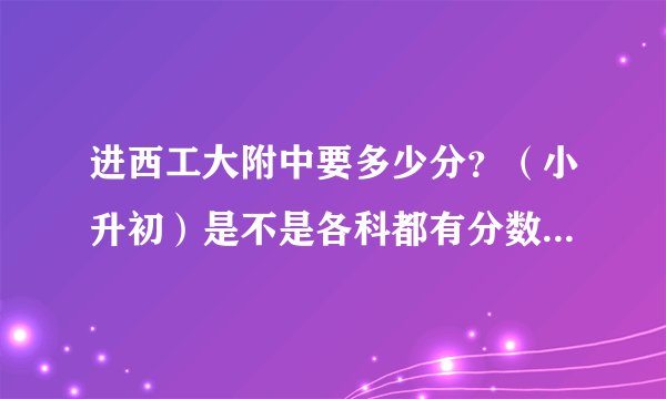 进西工大附中要多少分？（小升初）是不是各科都有分数线？总分数线多少？麻烦说下——急————————
