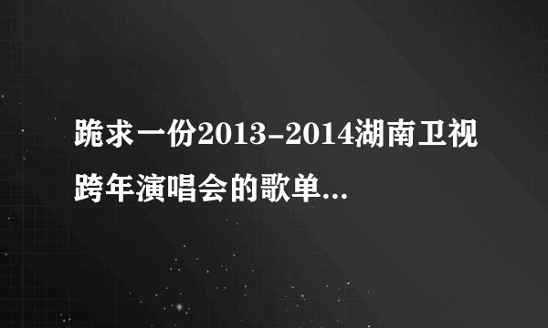跪求一份2013-2014湖南卫视跨年演唱会的歌单和演唱者的名单！