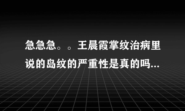 急急急。。王晨霞掌纹治病里说的岛纹的严重性是真的吗??她说的人心惶惶的,知道的朋友告诉一下啊，谢谢了。