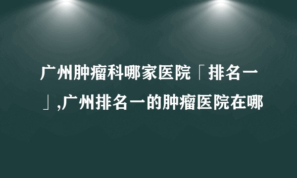 广州肿瘤科哪家医院「排名一」,广州排名一的肿瘤医院在哪