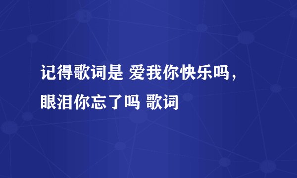 记得歌词是 爱我你快乐吗，眼泪你忘了吗 歌词