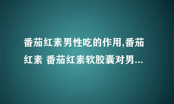 番茄红素男性吃的作用,番茄红素 番茄红素软胶囊对男性有什么帮助