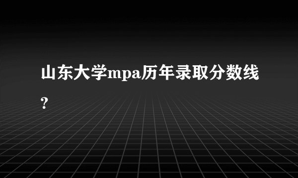 山东大学mpa历年录取分数线？