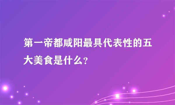 第一帝都咸阳最具代表性的五大美食是什么？