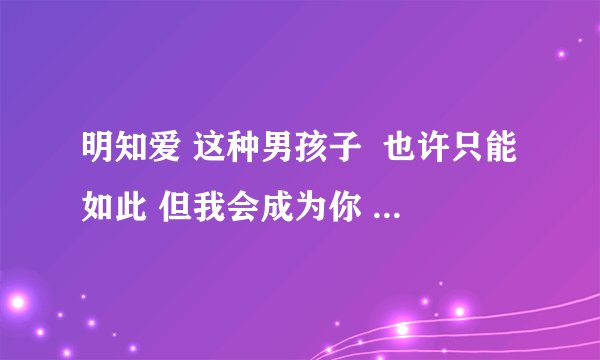 明知爱 这种男孩子  也许只能如此 但我会成为你 最牵挂的一