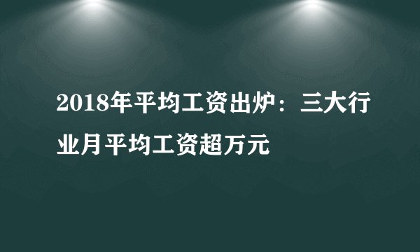 2018年平均工资出炉：三大行业月平均工资超万元