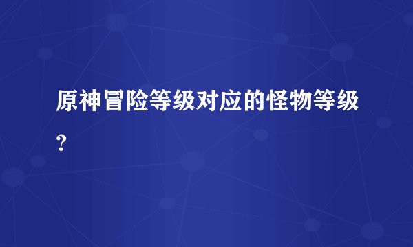 原神冒险等级对应的怪物等级？