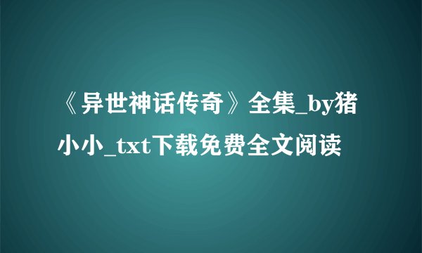 《异世神话传奇》全集_by猪小小_txt下载免费全文阅读