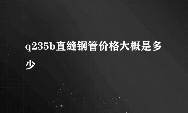 q235b直缝钢管价格大概是多少