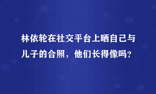 林依轮在社交平台上晒自己与儿子的合照，他们长得像吗？