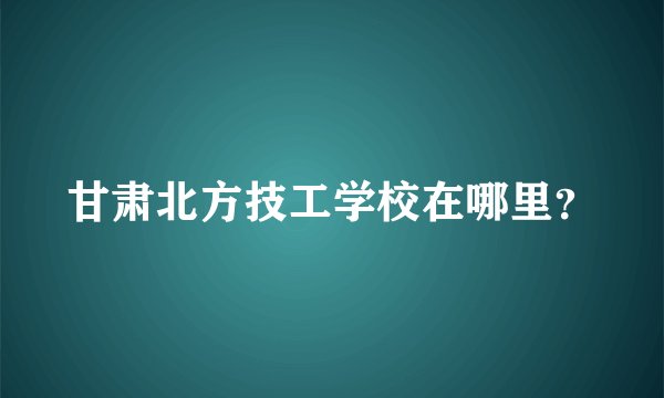甘肃北方技工学校在哪里？