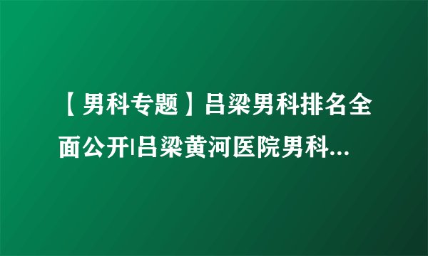 【男科专题】吕梁男科排名全面公开|吕梁黄河医院男科打造平价高质医院！