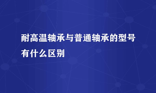 耐高温轴承与普通轴承的型号有什么区别
