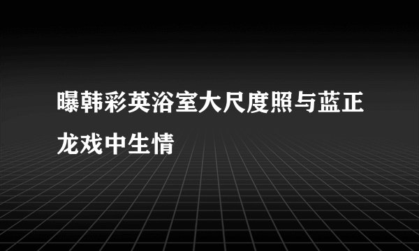 曝韩彩英浴室大尺度照与蓝正龙戏中生情