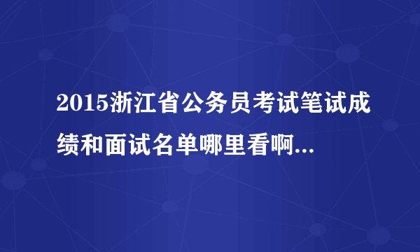 2015浙江省公务员考试笔试成绩和面试名单哪里看啊？什么时候出来啊？