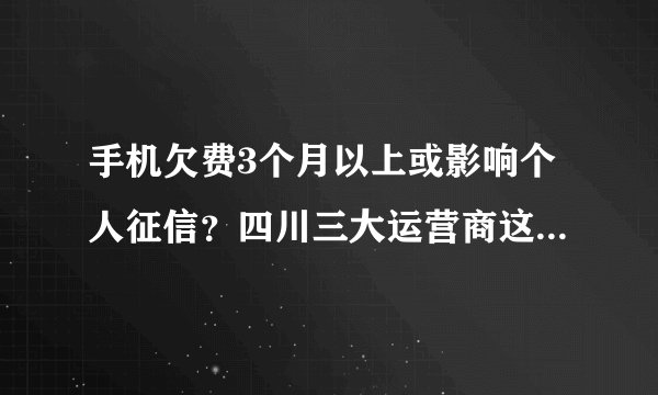 手机欠费3个月以上或影响个人征信？四川三大运营商这样说……