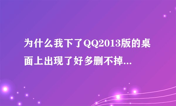 为什么我下了QQ2013版的桌面上出现了好多删不掉的文件，而且一删QQ就启动不了了？ 急！！