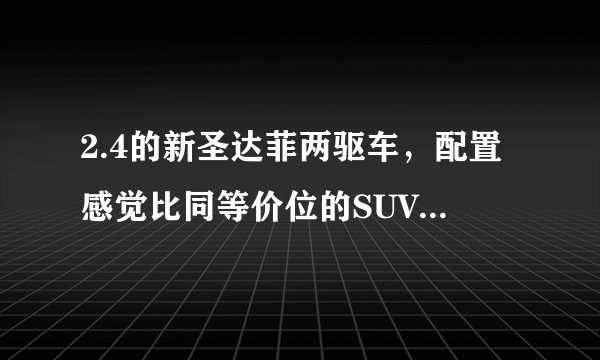 2.4的新圣达菲两驱车，配置感觉比同等价位的SUV要好，2.4两驱动力怎么样，这车质量怎么样，油耗怎么多少？