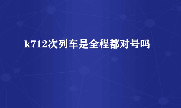 k712次列车是全程都对号吗