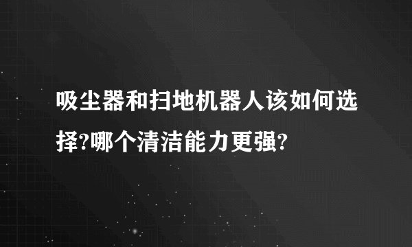 吸尘器和扫地机器人该如何选择?哪个清洁能力更强?