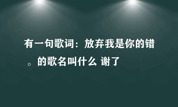 有一句歌词：放弃我是你的错 。的歌名叫什么 谢了
