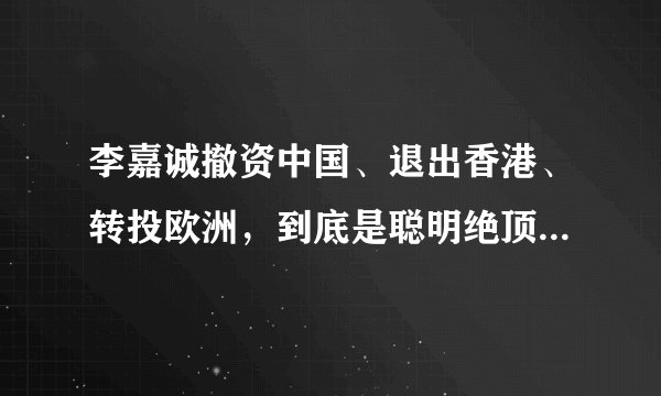 李嘉诚撤资中国、退出香港、转投欧洲，到底是聪明绝顶还是愚蠢之极？
