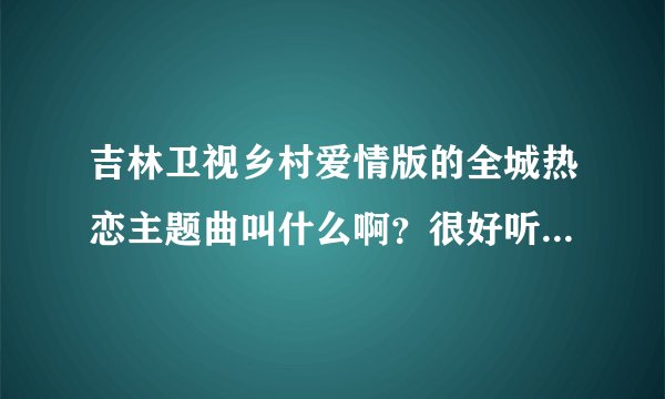 吉林卫视乡村爱情版的全城热恋主题曲叫什么啊？很好听啊。谁能告诉我呢？谢谢了！
