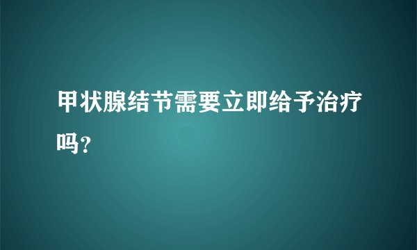 甲状腺结节需要立即给予治疗吗？