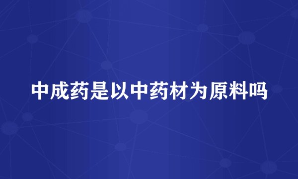 中成药是以中药材为原料吗