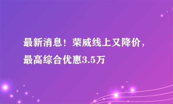 最新消息！荣威线上又降价，最高综合优惠3.5万