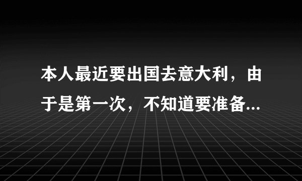 本人最近要出国去意大利，由于是第一次，不知道要准备什么，注意什么，希望指教？