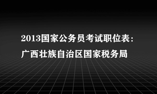 2013国家公务员考试职位表：广西壮族自治区国家税务局
