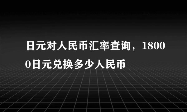 日元对人民币汇率查询，18000日元兑换多少人民币
