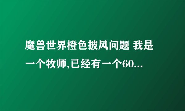 魔兽世界橙色披风问题 我是一个牧师,已经有一个600级紫色dps披风了,但是我又是主玩奶的,是