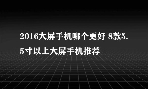 2016大屏手机哪个更好 8款5.5寸以上大屏手机推荐