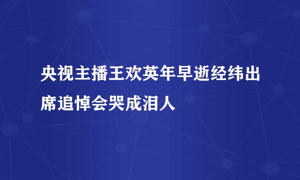 央视主播王欢英年早逝经纬出席追悼会哭成泪人