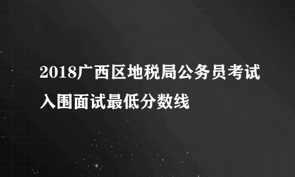 2018广西区地税局公务员考试入围面试最低分数线